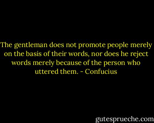 The gentleman does not promote people merely on the basis of their words, nor does he reject words merely because of the person who uttered them. - Confucius