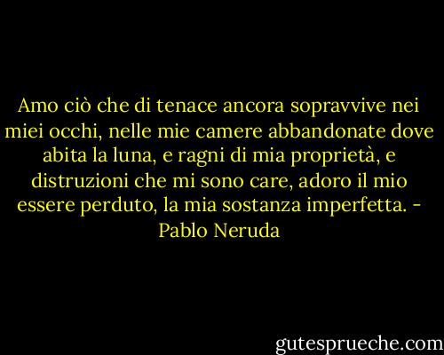 Amo ciò che di tenace ancora sopravvive nei miei occhi, nelle mie camere abbandonate dove abita la luna, e ragni di mia proprietà, e distruzioni che mi sono care, adoro il mio essere perduto, la mia sostanza imperfetta. - Pablo Neruda