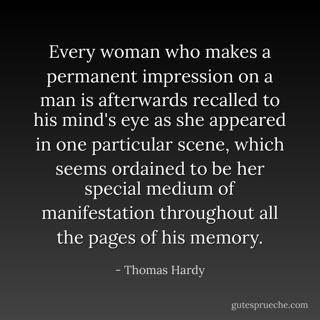 Every woman who makes a permanent impression on a man is afterwards recalled to his mind's eye as she appeared in one particular scene, which seems ordained to be her special medium of manifestation throughout all the pages of his memory. - Thomas Hardy