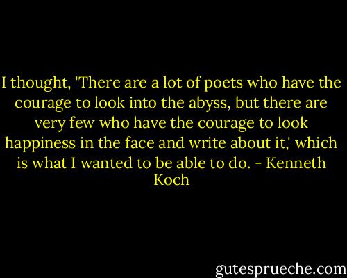 I thought, 'There are a lot of poets who have the courage to look into the abyss, but there are very few who have the courage to look happiness in the face and write about it,' which is what I wanted to be able to do. - Kenneth Koch