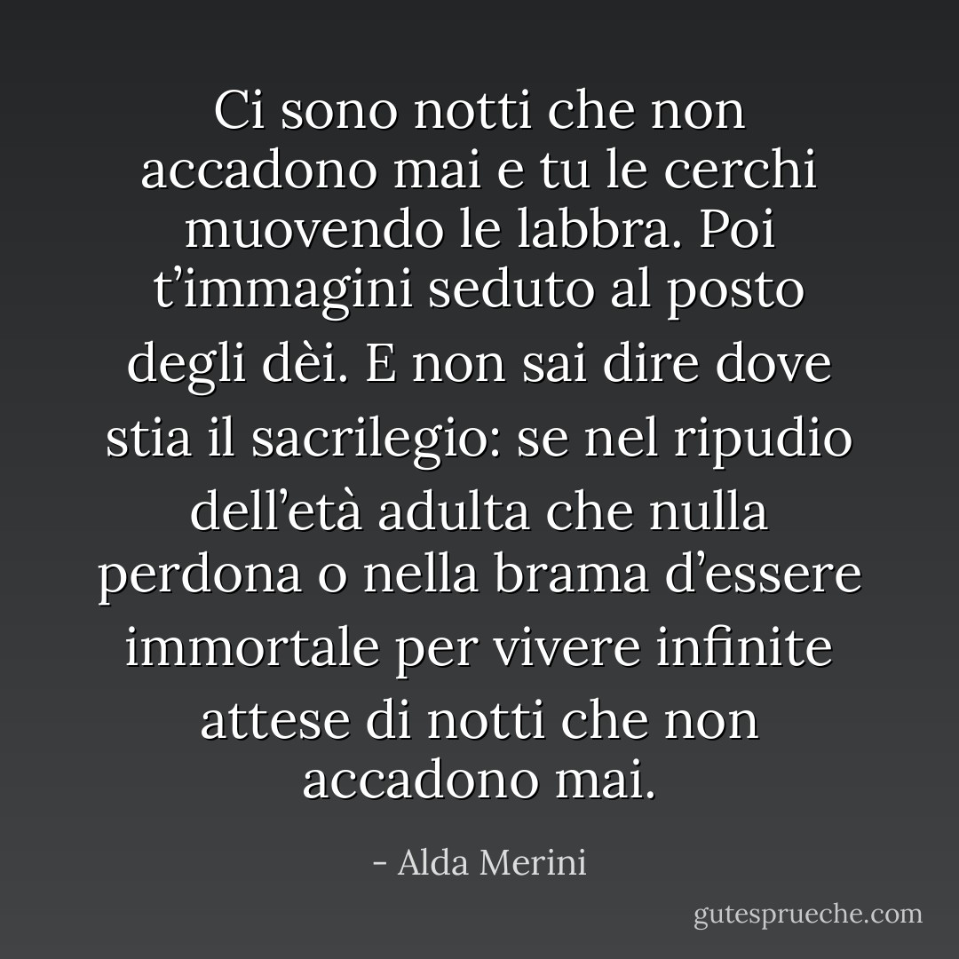 Ci sono notti<br />che non accadono mai<br />e tu le cerchi<br />muovendo le labbra.<br />Poi t’immagini seduto<br />al posto degli dèi.<br />E non sai dire<br />dove stia il sacrilegio:<br />se nel ripudio<br />dell’età adulta<br />che nulla perdona<br />o nella brama<br />d’essere immortale<br />per vivere infinite<br />attese di notti<br />che non accadono mai. - Alda Merini