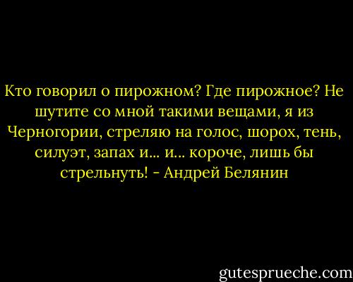 Кто говорил о пирожном? Где пирожное? Не шутите со мной такими вещами, я из Черногории, стреляю на голос, шорох, тень, силуэт, запах и... и... короче, лишь бы стрельнуть! - Андрей Белянин