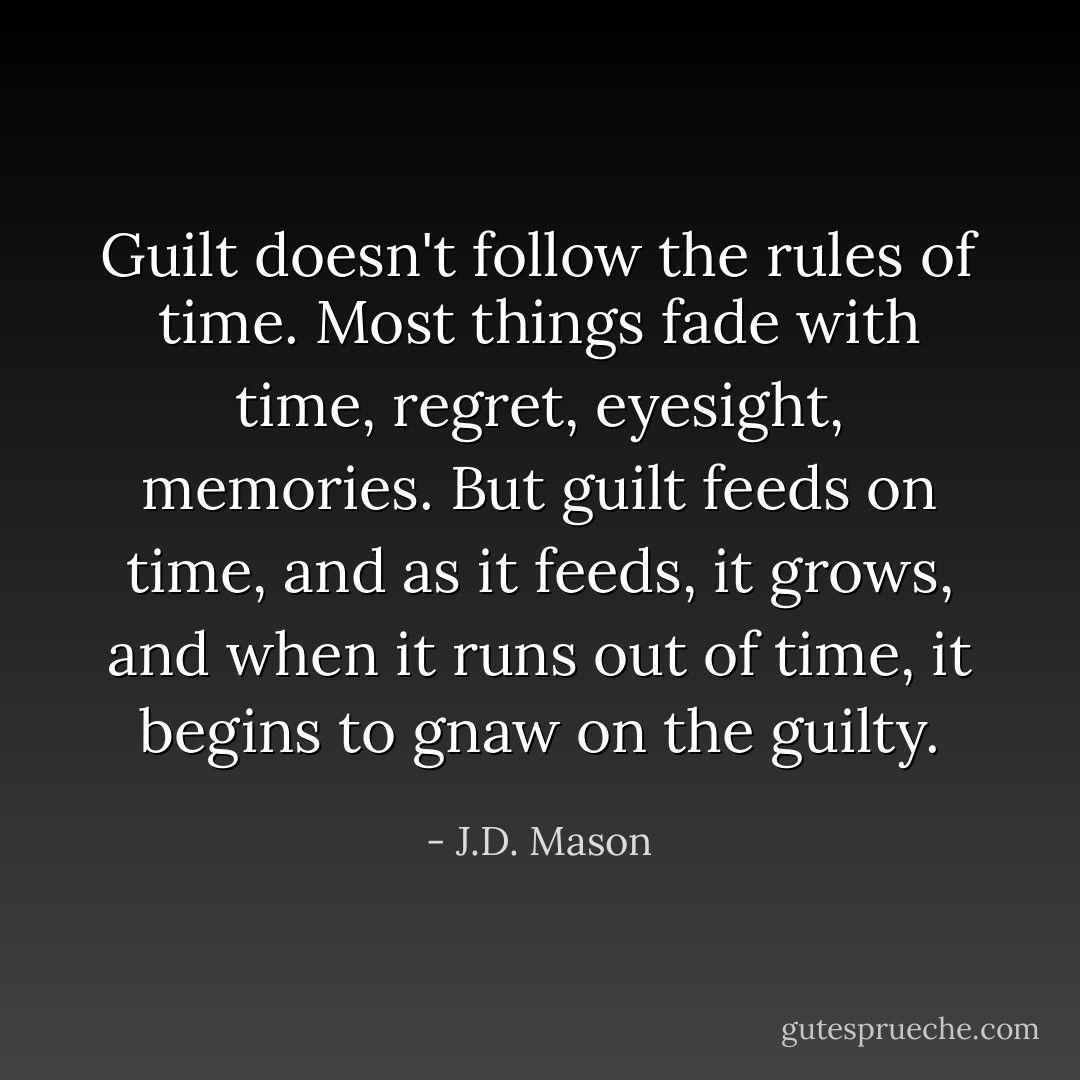 Guilt doesn't follow the rules of time. Most things fade with time, regret, eyesight, memories. But guilt feeds on time, and as it feeds, it grows, and when it runs out of time, it begins to gnaw on the guilty. - J.D. Mason