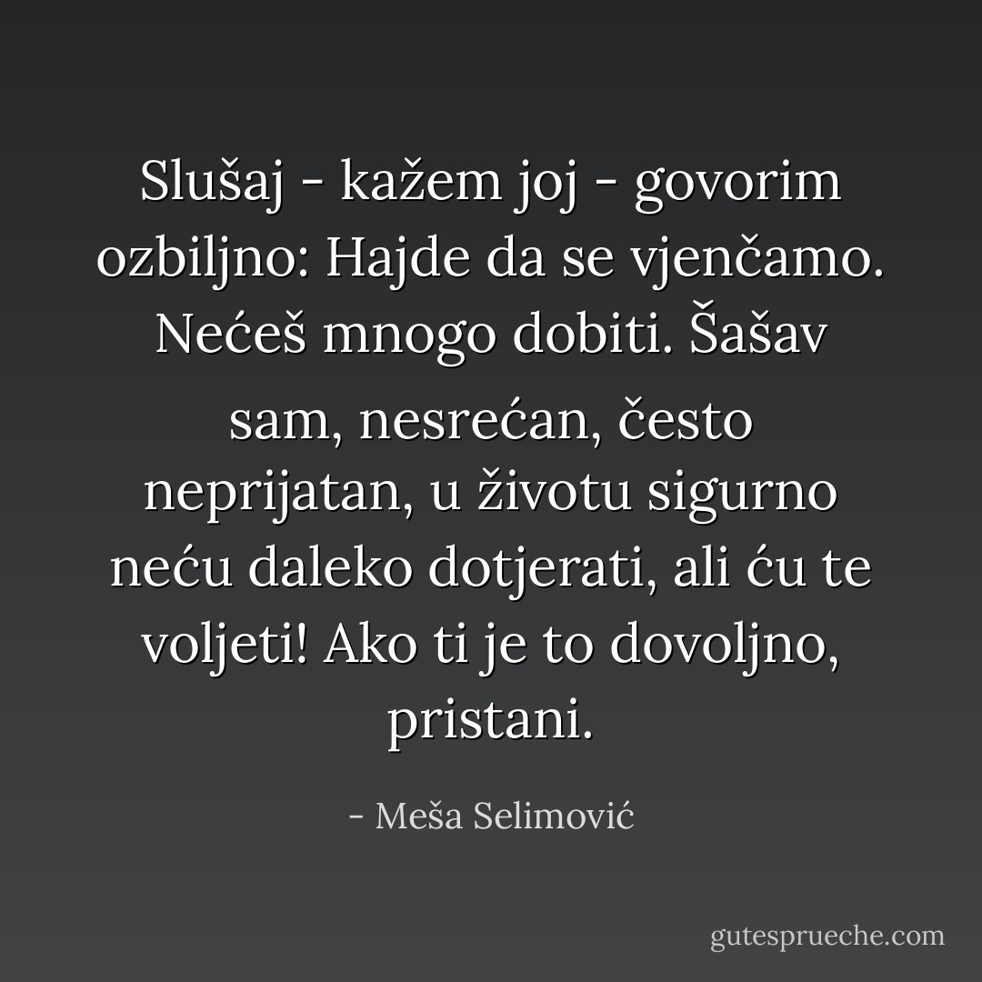 Slušaj - kažem joj - govorim ozbiljno: Hajde da se vjenčamo. Nećeš mnogo dobiti. Šašav sam, nesrećan, često neprijatan, u životu sigurno neću daleko dotjerati, ali ću te voljeti! Ako ti je to dovoljno, pristani. - Meša Selimović