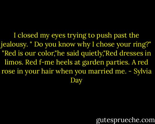 I closed my eyes trying to push past the jealousy. " Do you know why I chose your ring?"<br />"Red is our color,"he said quietly,"Red dresses in limos. Red f-me heels at garden parties. A red rose in your hair when you married me. - Sylvia Day