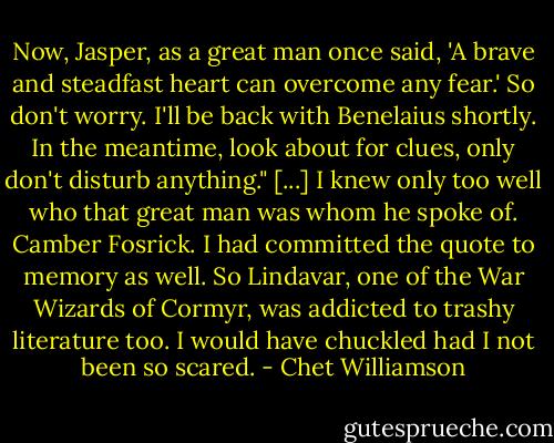 Now, Jasper, as a great man once said, 'A brave and steadfast heart can overcome any fear.' So don't worry. I'll be back with Benelaius shortly. In the meantime, look about for clues, only don't disturb anything."<br />[...]<br />I knew only too well who that great man was whom he spoke of. Camber Fosrick. I had committed the quote to memory as well. So Lindavar, one of the War Wizards of Cormyr, was addicted to trashy literature too. I would have chuckled had I not been so scared. - Chet Williamson