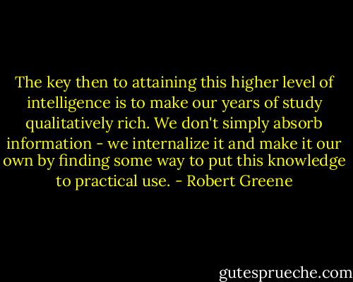The key then to attaining this higher level of intelligence is to make our years of study qualitatively rich. We don't simply absorb information - we internalize it and make it our own by finding some way to put this knowledge to practical use. - Robert Greene