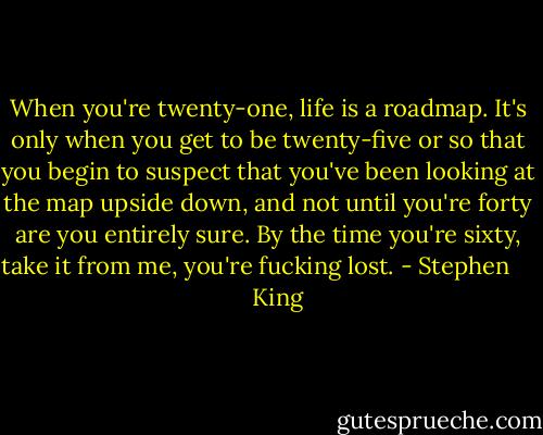 When you're twenty-one, life is a roadmap. It's only when you get to be twenty-five or so that you begin to suspect that you've been looking at the map upside down, and not until you're forty are you entirely sure. By the time you're sixty, take it from me, you're fucking lost. - Stephen        King