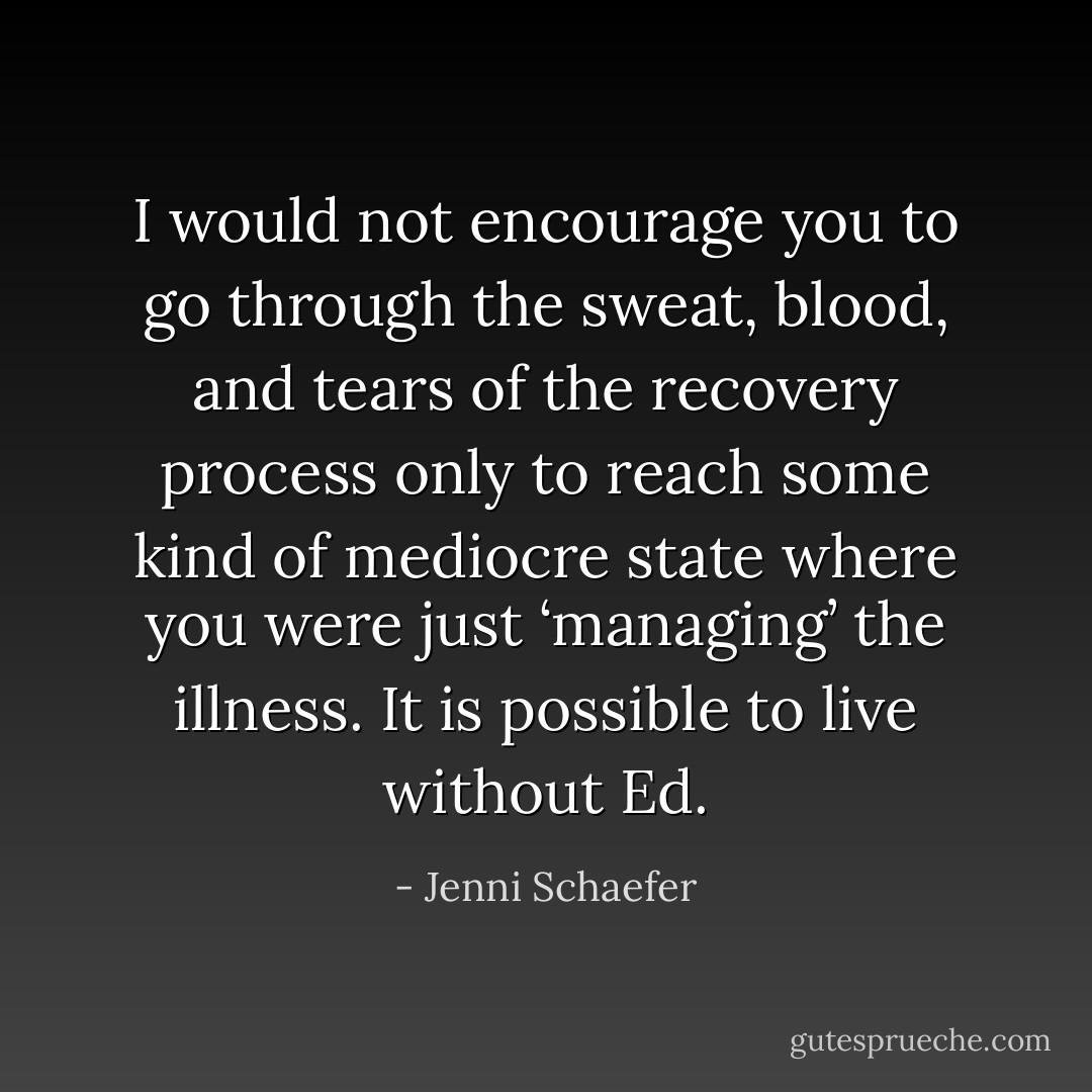 I would not encourage you to go through the sweat, blood, and tears of the recovery process only to reach some kind of mediocre state where you were just ‘managing’ the illness. It is possible to live without Ed. - Jenni Schaefer
