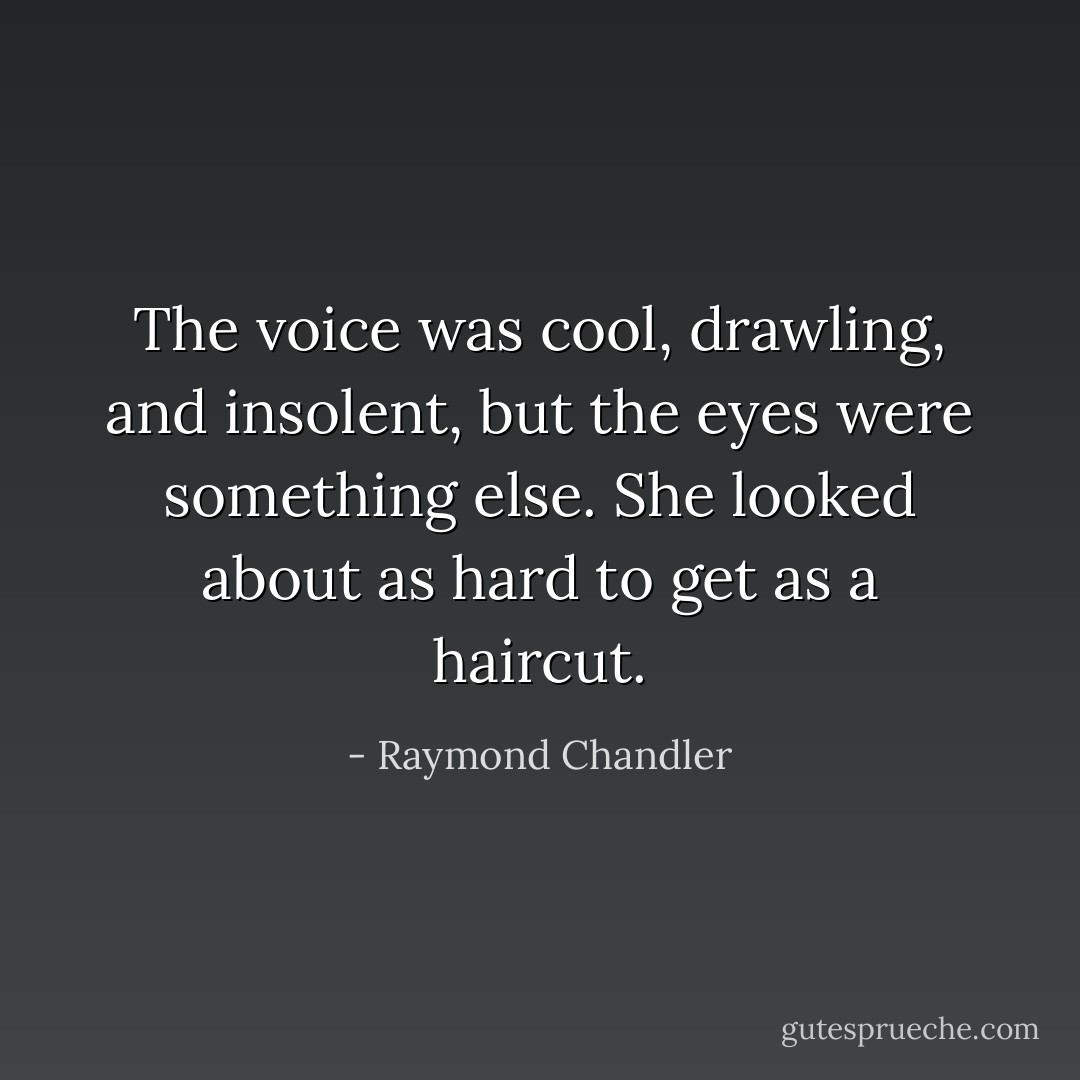 The voice was cool, drawling, and insolent, but the eyes were something else. She looked about as hard to get as a haircut. - Raymond Chandler
