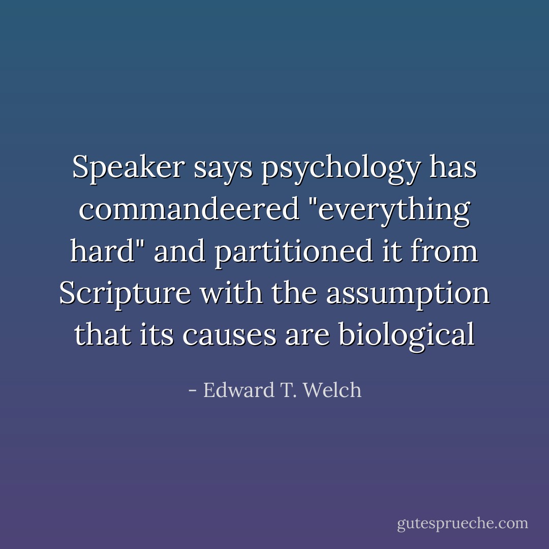 Speaker says psychology has commandeered "everything hard" and partitioned it from Scripture with the assumption that its causes are biological - Edward T. Welch