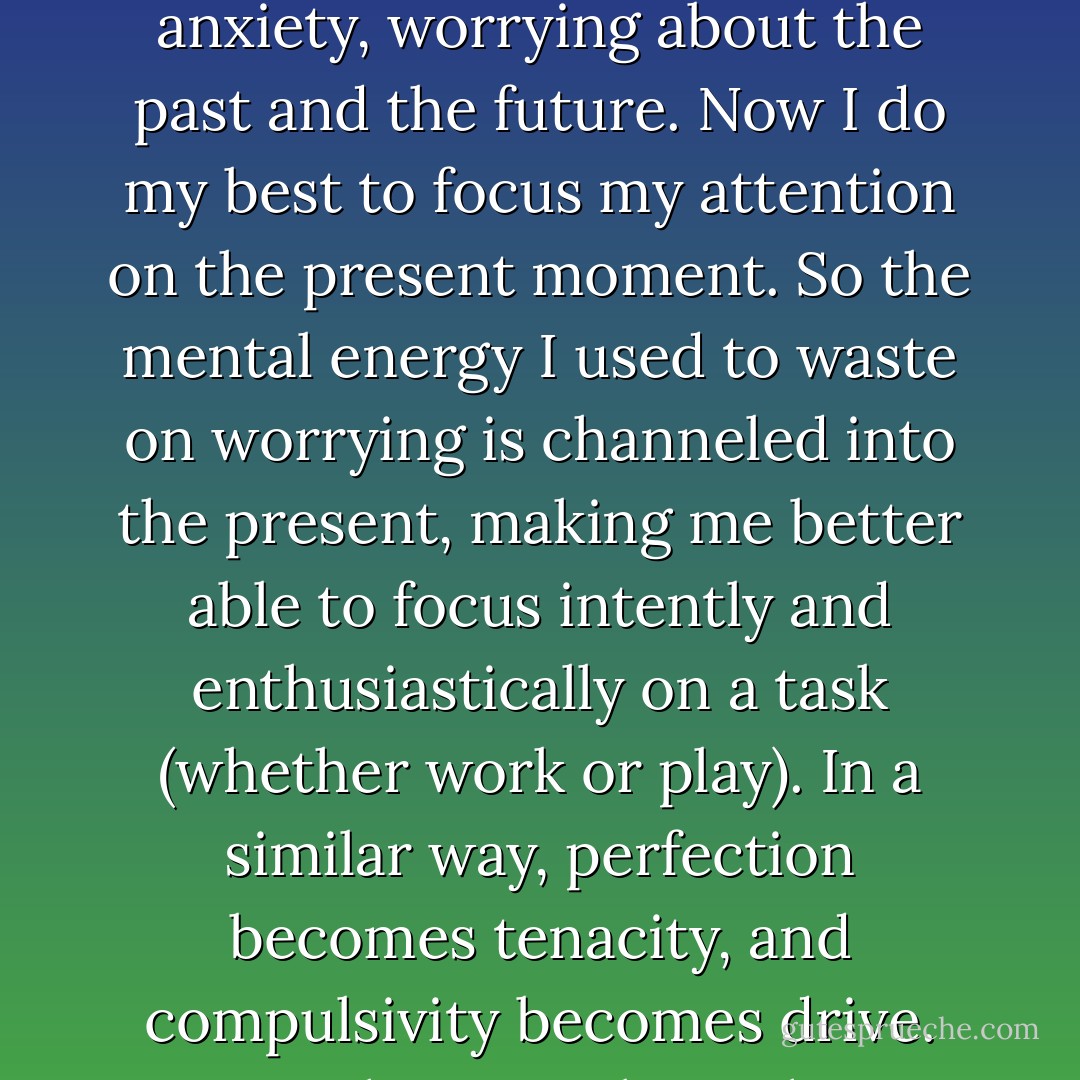 anxiety becomes high energy when taken to the light. For me, it worked like this: I used to live in a constant state of anxiety, worrying about the past and the future. Now I do my best to focus my attention on the present moment. So the mental energy I used to waste on worrying is channeled into the present, making me better able to focus intently and enthusiastically on a task (whether work or play). In a similar way, perfection becomes tenacity, and compulsivity becomes drive. Traits that once brought us down can lift us up when taken to the light. - Jenni Schaefer