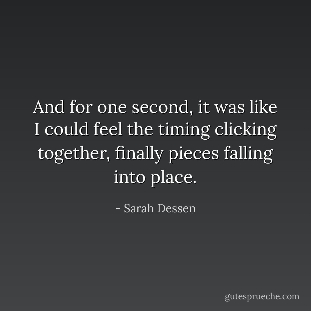 And for one second, it was like I could feel the timing clicking together, finally pieces falling into place. - Sarah Dessen
