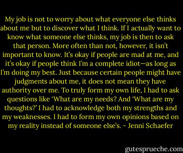 My job is not to worry about what everyone else thinks about me but to discover what I think. If I actually want to know what someone else thinks, my job is then to ask that person. More often than not, however, it isn’t important to know. It’s okay if people are mad at me, and it’s okay if people think I’m a complete idiot—as long as I’m doing my best. Just because certain people might have judgments about me, it does not mean they have authority over me. To truly form my own life, I had to ask questions like ‘What are my needs? And ‘What are my thoughts?’ I had to acknowledge both my strengths and my weaknesses. I had to form my own opinions based on my reality instead of someone else’s. - Jenni Schaefer