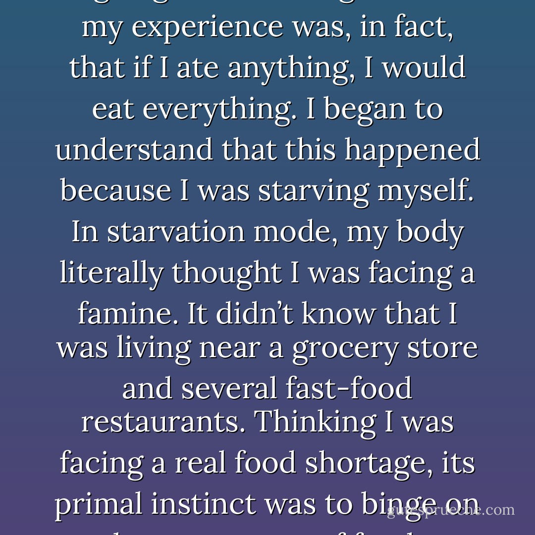 During the worst stages of my eating disorder, I was all-or-none with food—either bingeing or not eating. Much of my experience was, in fact, that if I ate anything, I would eat everything. I began to understand that this happened because I was starving myself. In starvation mode, my body literally thought I was facing a famine. It didn’t know that I was living near a grocery store and several fast-food restaurants. Thinking I was facing a real food shortage, its primal instinct was to binge on large amounts of food, conserving fat in preparation for the hard times ahead. - Jenni Schaefer