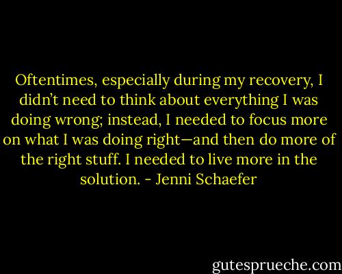 Oftentimes, especially during my recovery, I didn’t need to think about everything I was doing wrong; instead, I needed to focus more on what I was doing right—and then do more of the right stuff. I needed to live more in the solution. - Jenni Schaefer