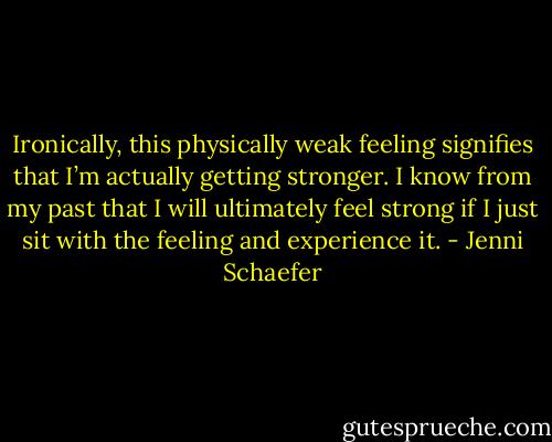 Ironically, this physically weak feeling signifies that I’m actually getting stronger. I know from my past that I will ultimately feel strong if I just sit with the feeling and experience it. - Jenni Schaefer