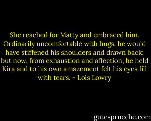 She reached for Matty and embraced him. Ordinarily uncomfortable with hugs, he would have stiffened his shoulders and drawn back; but now, from exhaustion and affection, he held Kira and to his own amazement felt his eyes fill with tears. - Lois Lowry