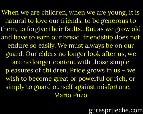 When we are children, when we are young, it is natural to love our friends, to be generous to them, to forgive their faults.. But as we grow old and have to earn our bread, friendship does not endure so easily. We must always be on our guard. Our elders no longer look after us, we are no longer content with those simple pleasures of children. Pride grows in us – we wish to become great or powerful or rich, or simply to guard ourself against misfortune. - Mario Puzo