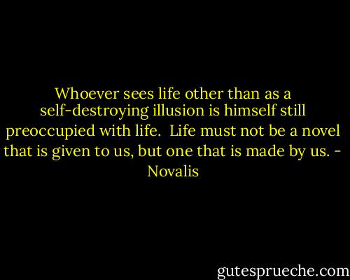 Whoever sees life other than as a self-destroying illusion is himself still preoccupied with life.<br /><br />Life must not be a novel that is given to us, but one that is made by us. - Novalis