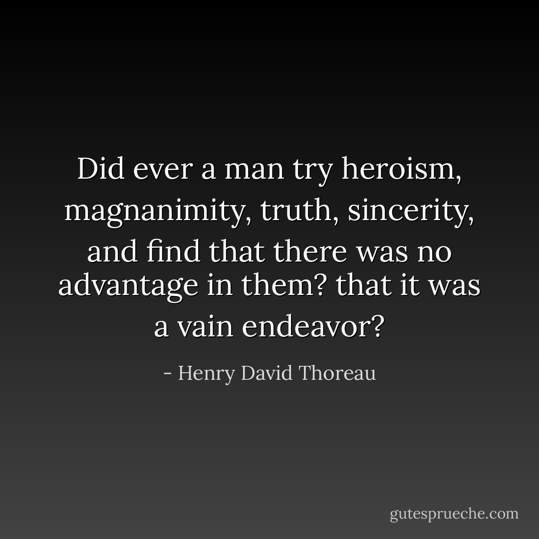 Did ever a man try heroism, magnanimity, truth, sincerity, and find that there was no advantage in them? that it was a vain endeavor? - Henry David Thoreau