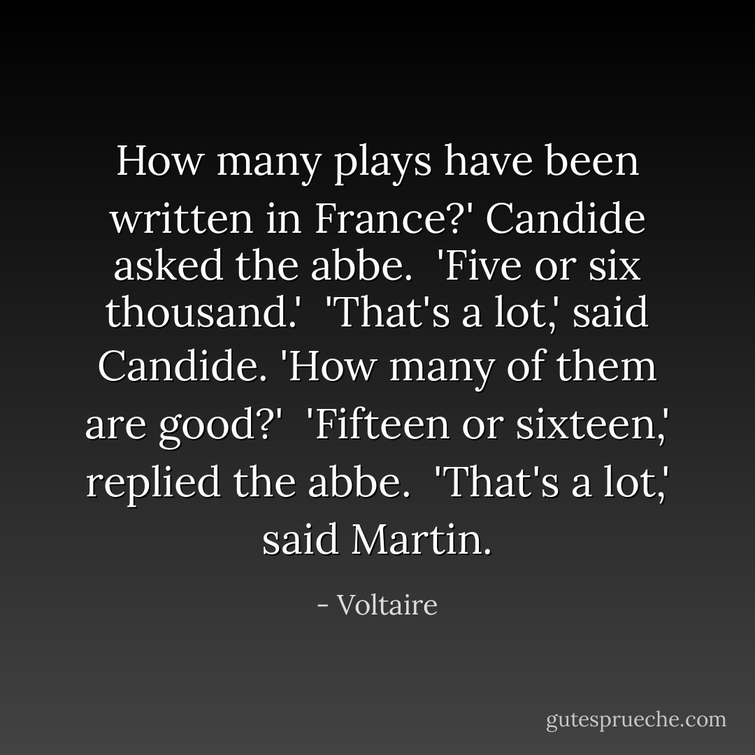 How many plays have been written in France?' Candide asked the abbe.<br /><br />'Five or six thousand.'<br /><br />'That's a lot,' said Candide. 'How many of them are good?'<br /><br />'Fifteen or sixteen,' replied the abbe.<br /><br />'That's a lot,' said Martin. - Voltaire