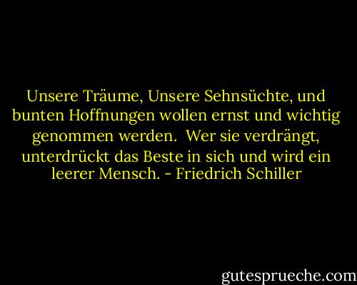 Unsere Träume, Unsere Sehnsüchte, und bunten Hoffnungen wollen ernst und wichtig genommen werden.<br /><br />Wer sie verdrängt, unterdrückt das Beste in sich und wird ein leerer Mensch. - Friedrich Schiller