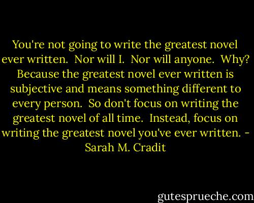 You're not going to write the greatest novel ever written.<br /><br />Nor will I.<br /><br />Nor will anyone.<br /><br />Why? Because the greatest novel ever written is subjective and means something different to every person.<br /><br />So don't focus on writing the greatest novel of all time.<br /><br />Instead, focus on writing the greatest novel you've ever written. - Sarah M. Cradit