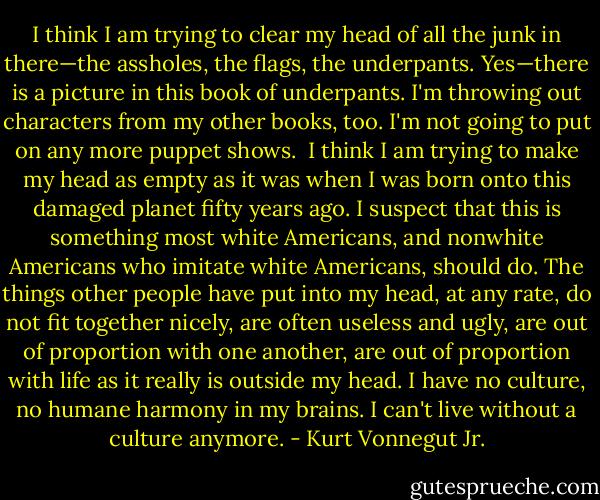 I think I am trying to clear my head of all the junk in there—the assholes, the flags, the underpants. Yes—there is a picture in this book of underpants. I'm throwing out characters from my other books, too. I'm not going to put on any more puppet shows. <br />I think I am trying to make my head as empty as it was when I was born onto this damaged planet fifty years ago.<br />I suspect that this is something most white Americans, and nonwhite Americans who imitate white Americans, should do. The things other people have put into my head, at any rate, do not fit together nicely, are often useless and ugly, are out of proportion with one another, are out of proportion with life as it really is outside my head. I have no culture, no humane harmony in my brains. I can't live without a culture anymore. - Kurt Vonnegut Jr.