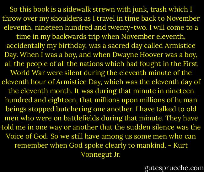 So this book is a sidewalk strewn with junk, trash which I throw over my shoulders as I travel in time back to November eleventh, nineteen hundred and twenty-two.<br />I will come to a time in my backwards trip when November eleventh, accidentally my birthday, was a sacred day called Armistice Day. When I was a boy, and when Dwayne Hoover was a boy, all the people of all the nations which had fought in the First World War were silent during the eleventh minute of the eleventh hour of Armistice Day, which was the eleventh day of the eleventh month.<br />It was during that minute in nineteen hundred and eighteen, that millions upon<br />millions of human beings stopped butchering one another. I have talked to old men who were on battlefields during that minute. They have told me in one way or another that the sudden silence was the Voice of God. So we still have among us some men who can remember when God spoke clearly to mankind. - Kurt Vonnegut Jr.