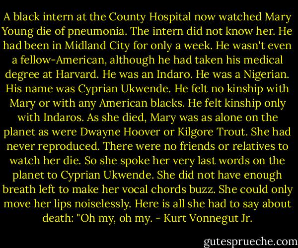 A black intern at the County Hospital now watched Mary Young die of pneumonia.<br />The intern did not know her. He had been in Midland City for only a week. He wasn't even a fellow-American, although he had taken his medical degree at Harvard. He was an Indaro. He was a Nigerian. His name was Cyprian Ukwende. He felt no kinship with Mary or with any American blacks. He felt kinship only with Indaros.<br />As she died, Mary was as alone on the planet as were Dwayne Hoover or Kilgore Trout. She had never reproduced. There were no friends or relatives to watch her die. So she spoke her very last words on the planet to Cyprian Ukwende. She did not have enough breath left to make her vocal chords buzz. She could only move her lips noiselessly.<br />Here is all she had to say about death: "Oh my, oh my. - Kurt Vonnegut Jr.