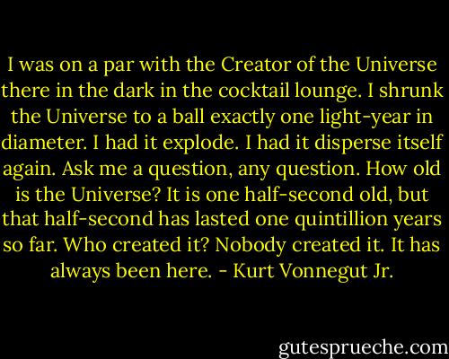 I was on a par with the Creator of the Universe there in the dark in the cocktail lounge. I shrunk the Universe to a ball exactly one light-year in diameter. I had it explode. I had it disperse itself again.<br />Ask me a question, any question. How old is the Universe? It is one half-second old, but that half-second has lasted one quintillion years so far. Who created it? Nobody created it. It has always been here. - Kurt Vonnegut Jr.
