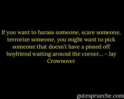 If you want to harass someone, scare someone, terrorize someone, you might want to pick someone that doesn’t have a pissed off boyfriend waiting around the corner… - Jay Crownover