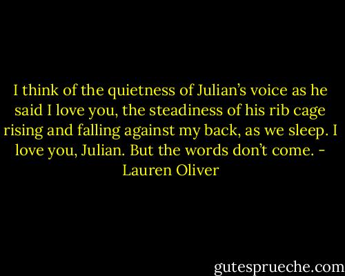 I think of the quietness of Julian’s voice as he said I love you, the steadiness of his rib cage rising and falling against my back, as we sleep.<br />I love you, Julian. But the words don’t come. - Lauren Oliver