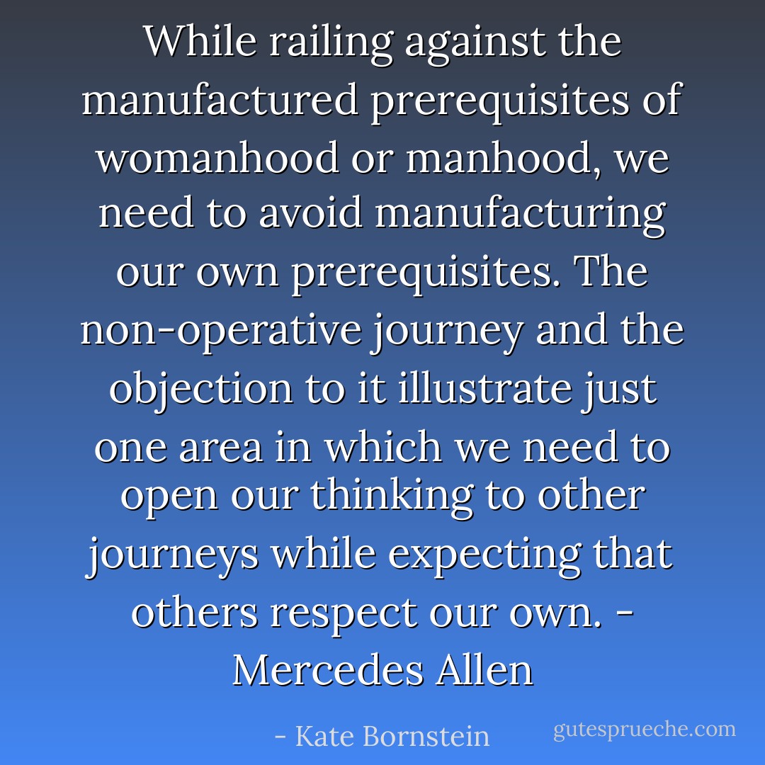 While railing against the manufactured prerequisites of womanhood or manhood, we need to avoid manufacturing our own prerequisites. The non-operative journey and the objection to it illustrate just one area in which we need to open our thinking to other journeys while expecting that others respect our own. - Mercedes Allen - Kate Bornstein