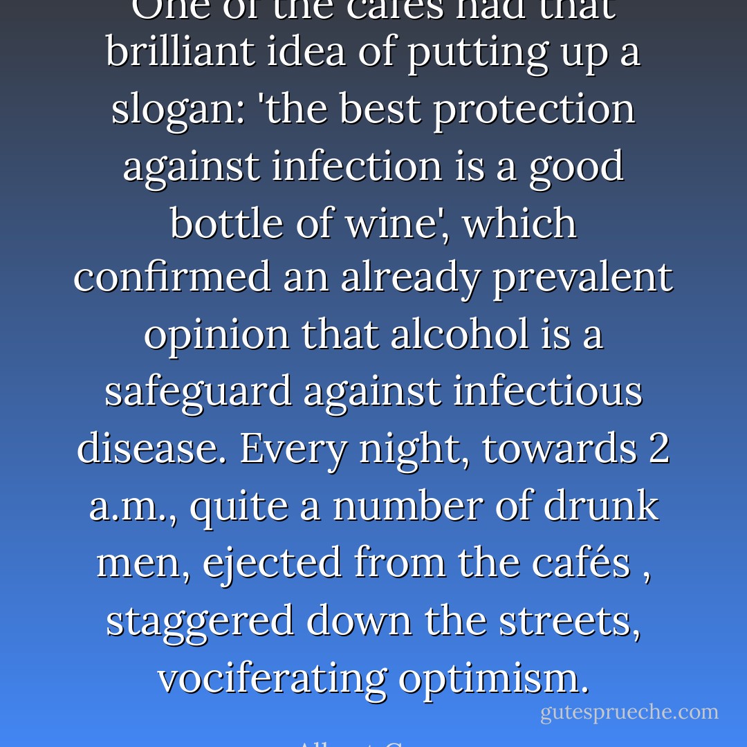 One of the cafés had that brilliant idea of putting up a slogan: 'the best protection against infection is a good bottle of wine', which confirmed an already prevalent opinion that alcohol is a safeguard against infectious disease. Every night, towards 2 a.m., quite a number of drunk men, ejected from the cafés , staggered down the streets, vociferating optimism. - Albert Camus