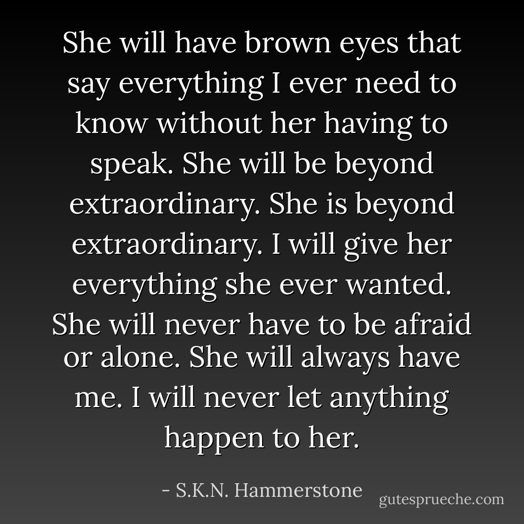 She will have brown eyes that say everything I ever need to know without her having to speak. She will be beyond extraordinary. She is beyond extraordinary. I will give her everything she ever wanted. She will never have to be afraid or alone. She will always have me. I will never let anything happen to her. - S.K.N. Hammerstone