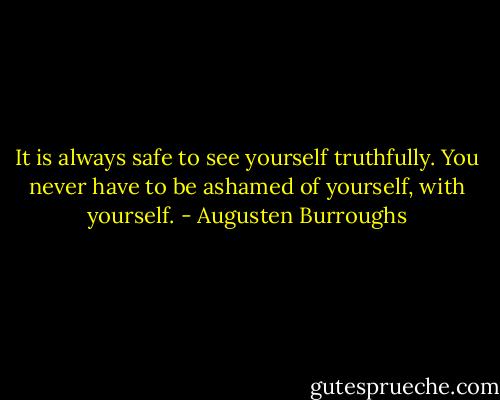 It is always safe to see yourself truthfully. You never have to be ashamed of yourself, with yourself. - Augusten Burroughs