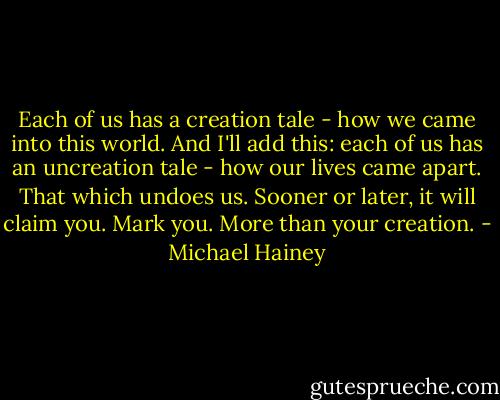 Each of us has a creation tale - how we came into this world. And I'll add this: each of us has an uncreation tale - how our lives came apart. That which undoes us. Sooner or later, it will claim you. Mark you. More than your creation. - Michael Hainey