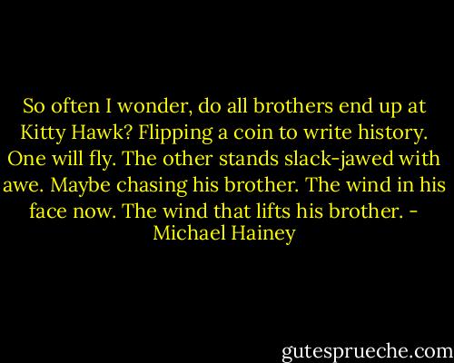 So often I wonder, do all brothers end up at Kitty Hawk? Flipping a coin to write history. One will fly. The other stands slack-jawed with awe. Maybe chasing his brother. The wind in his face now. The wind that lifts his brother. - Michael Hainey