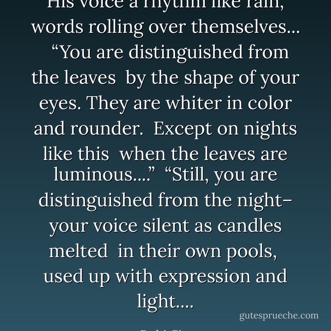His voice a rhythm like rain, words rolling over themselves... <br /><br />“You are distinguished from the leaves <br />by the shape of your eyes.<br />They are whiter in color and rounder. <br />Except on nights like this <br />when the leaves are luminous....”<br /><br />“Still, you are distinguished from the night–<br />your voice silent as candles melted <br />in their own pools, <br />used up with expression and light.... - Debi Cimo