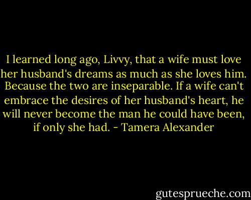 I learned long ago, Livvy, that a wife must love her husband's dreams as much as she loves him. Because the two are inseparable. If a wife can't embrace the desires of her husband's heart, he will never become the man he could have been, if only she had. - Tamera Alexander