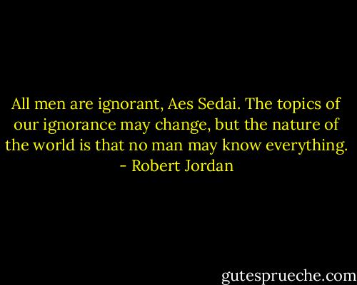 All men are ignorant, Aes Sedai. The topics of our ignorance may change, but the nature of the world is that no man may know everything. - Robert Jordan