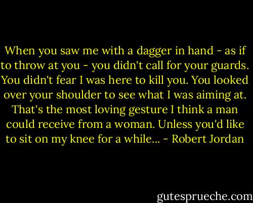 When you saw me with a dagger in hand - as if to throw at you - you didn't call for your guards. You didn't fear I was here to kill you. You looked over your shoulder to see what I was aiming at. That's the most loving gesture I think a man could receive from a woman. Unless you'd like to sit on my knee for a while... - Robert Jordan