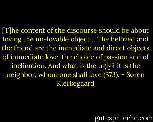 [T]he content of the discourse should be about loving the un-lovable object… The beloved and the friend are the immediate and direct objects of immediate love, the choice of passion and of inclination. And what is the ugly? It is the neighbor, whom one shall love (373). - Søren Kierkegaard