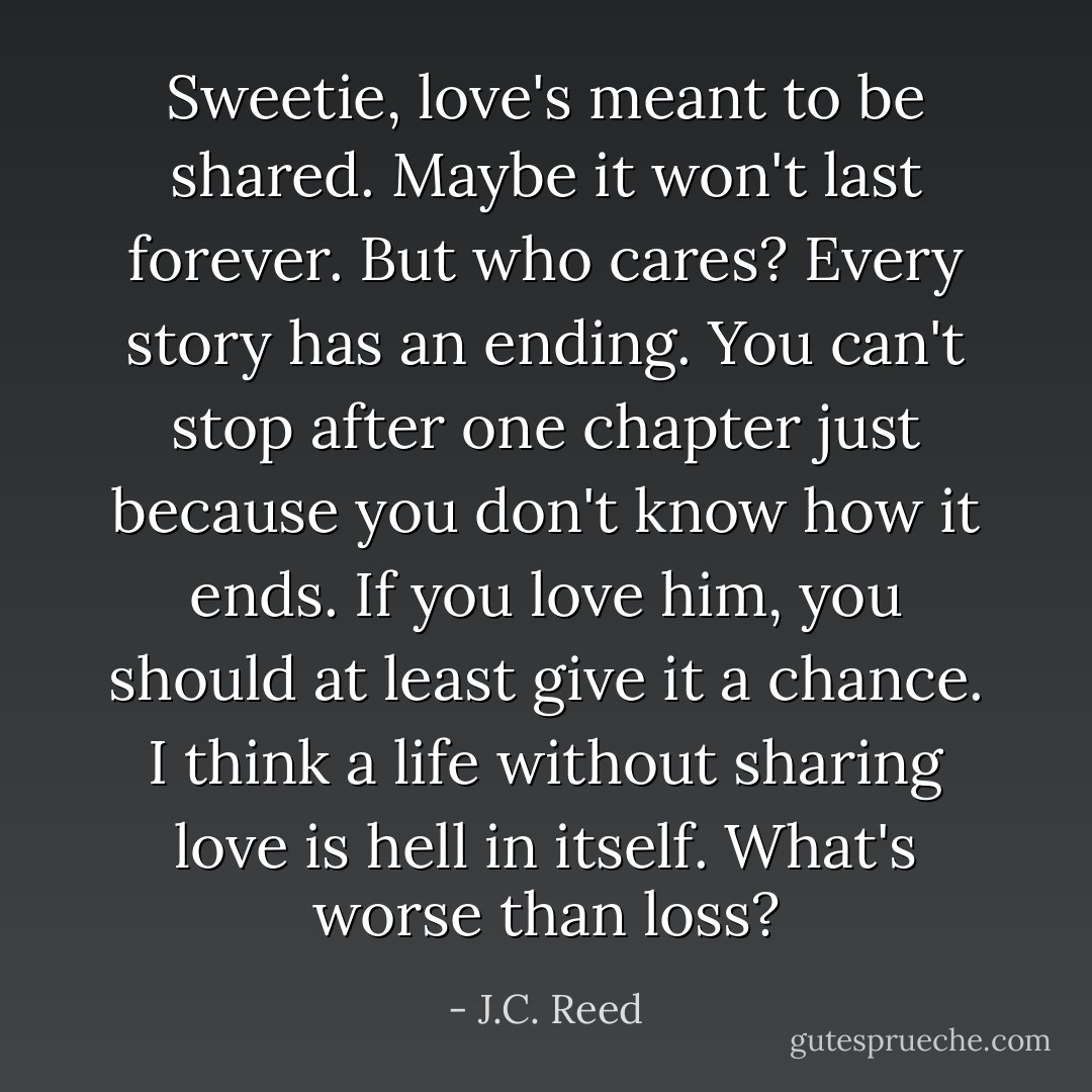 Sweetie, love's meant to be shared. Maybe it won't last forever. But who cares? Every story has an ending. You can't stop after one chapter just because you don't know how it ends. If you love him, you should at least give it a chance. I think a life without sharing love is hell in itself. What's worse than loss? - J.C. Reed