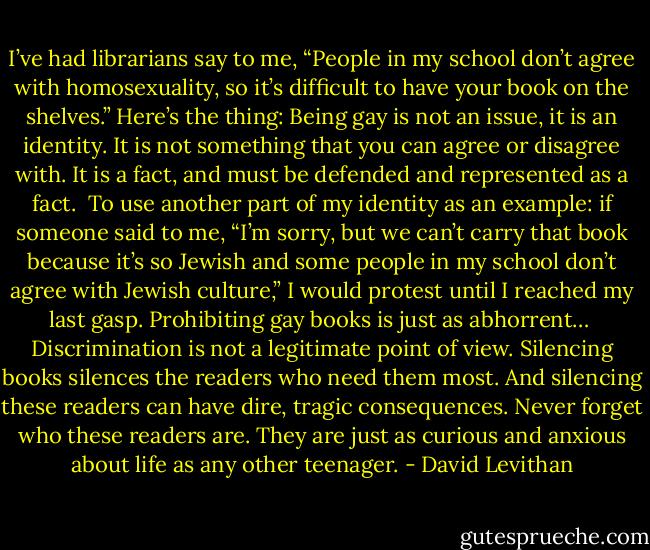I’ve had librarians say to me, “People in my school don’t agree with homosexuality, so it’s difficult to have your book on the shelves.” Here’s the thing: Being gay is not an issue, it is an identity. It is not something that you can agree or disagree with. It is a fact, and must be defended and represented as a fact.<br /><br />To use another part of my identity as an example: if someone said to me, “I’m sorry, but we can’t carry that book because it’s so Jewish and some people in my school don’t agree with Jewish culture,” I would protest until I reached my last gasp. Prohibiting gay books is just as abhorrent…<br /><br />Discrimination is not a legitimate point of view. Silencing books silences the readers who need them most. And silencing these readers can have dire, tragic consequences. Never forget who these readers are. They are just as curious and anxious about life as any other teenager. - David Levithan