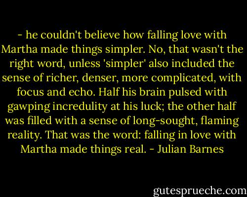 - he couldn't believe how falling love with Martha made things simpler. No, that wasn't the right word, unless 'simpler' also included the sense of richer, denser, more complicated, with focus and echo. Half his brain pulsed with gawping incredulity at his luck; the other half was filled with a sense of long-sought, flaming reality. That was the word: falling in love with Martha made things real. - Julian Barnes