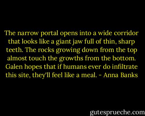 The narrow portal opens into a wide corridor that looks like a giant jaw full of thin, sharp teeth. The rocks growing down from the top almost touch the growths from the bottom. Galen hopes that if humans ever do infiltrate this site, they'll feel like a meal. - Anna Banks