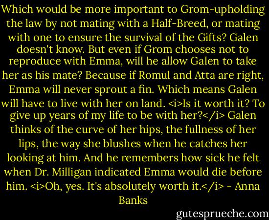 Which would be more important to Grom-upholding the law by not mating with a Half-Breed, or mating with one to ensure the survival of the Gifts? Galen doesn't know. But even if Grom chooses not to reproduce with Emma, will he allow Galen to take her as his mate? Because if Romul and Atta are right, Emma will never sprout a fin. Which means Galen will have to live with her on land.<br /><i>Is it worth it? To give up years of my life to be with her?</i> Galen thinks of the curve of her hips, the fullness of her lips, the way she blushes when he catches her looking at him. And he remembers how sick he felt when Dr. Milligan indicated Emma would die before him.<br /><i>Oh, yes. It's absolutely worth it.</i> - Anna Banks
